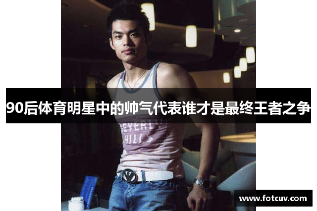 90后体育明星中的帅气代表谁才是最终王者之争