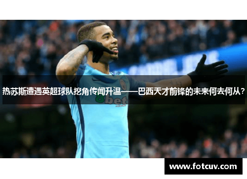 热苏斯遭遇英超球队挖角传闻升温——巴西天才前锋的未来何去何从？
