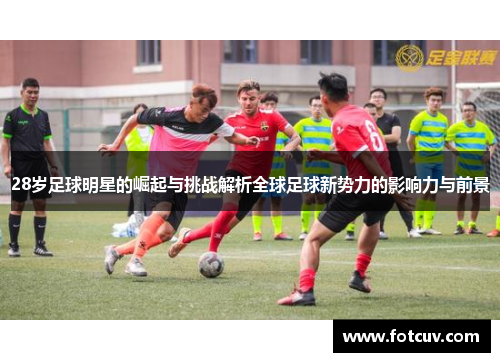 28岁足球明星的崛起与挑战解析全球足球新势力的影响力与前景